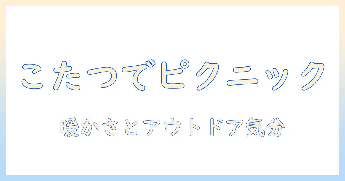 こたつでピクニックを楽しむ室内アイデア集｜寒い日も暖かく過ごす、家庭でのアウトドア気分の演出術