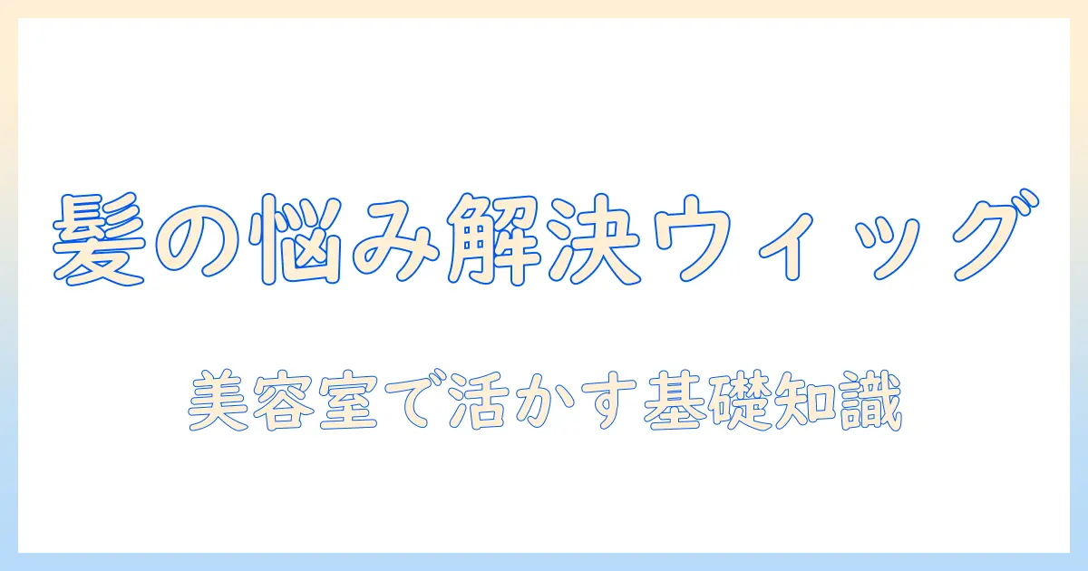 医療とウィッグの基礎知識を美容室で活かす–髪の悩みを解決する実践ガイド