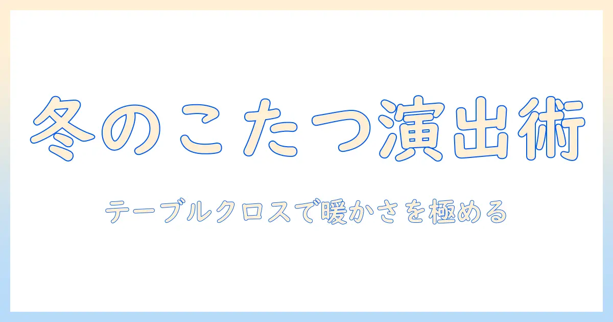 テーブルとクロスで楽しむこたつと布団の冬インテリア術:基本の使い方とコーディネート例