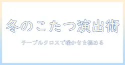 テーブルとクロスで楽しむこたつと布団の冬インテリア術：基本の使い方とコーディネート例