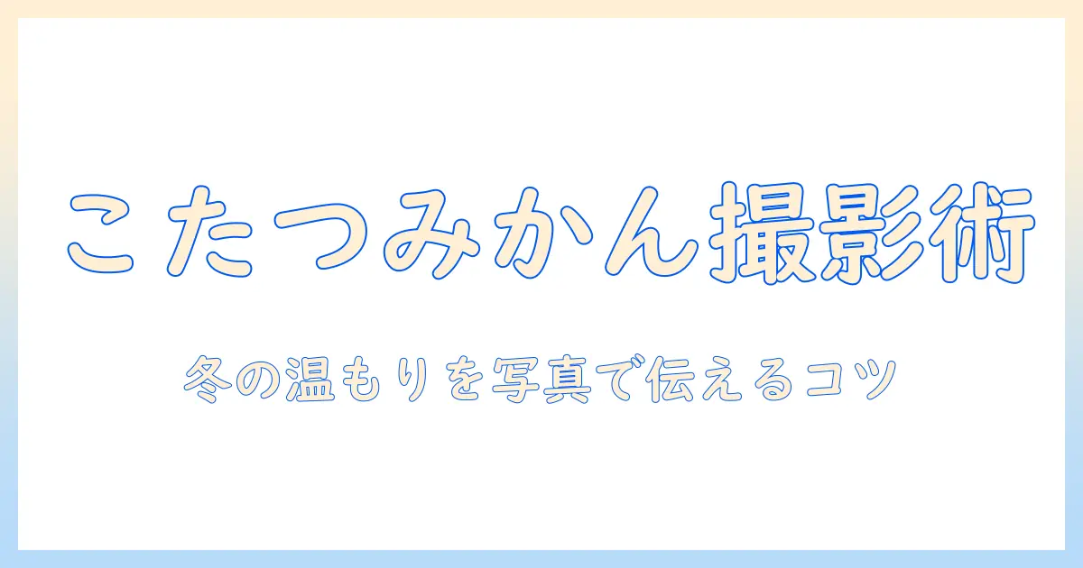 こたつとみかんの写真で冬の温もりを伝えるコツ—撮影アイデアと構図