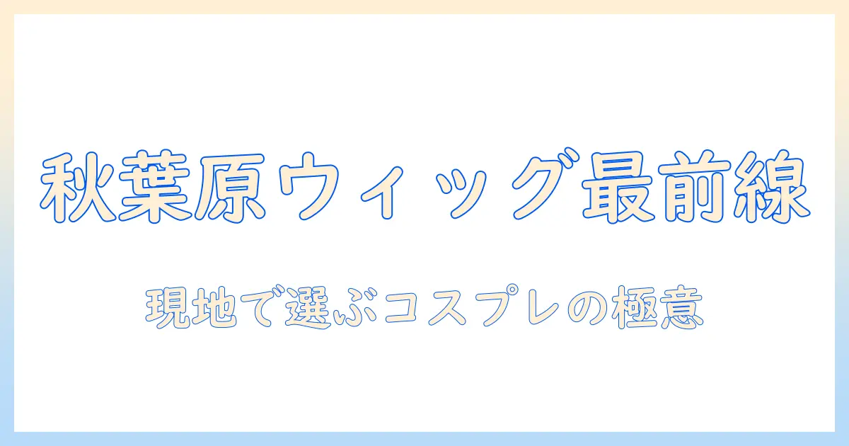 秋葉原のコスプレウィッグ店舗ガイド｜ウィッグ選びのポイントと店舗情報