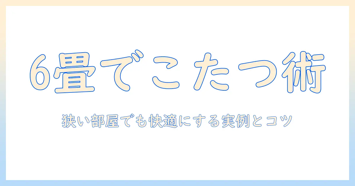 6畳リビングのこたつレイアウト術｜狭い部屋を快適にする実例とコツ
