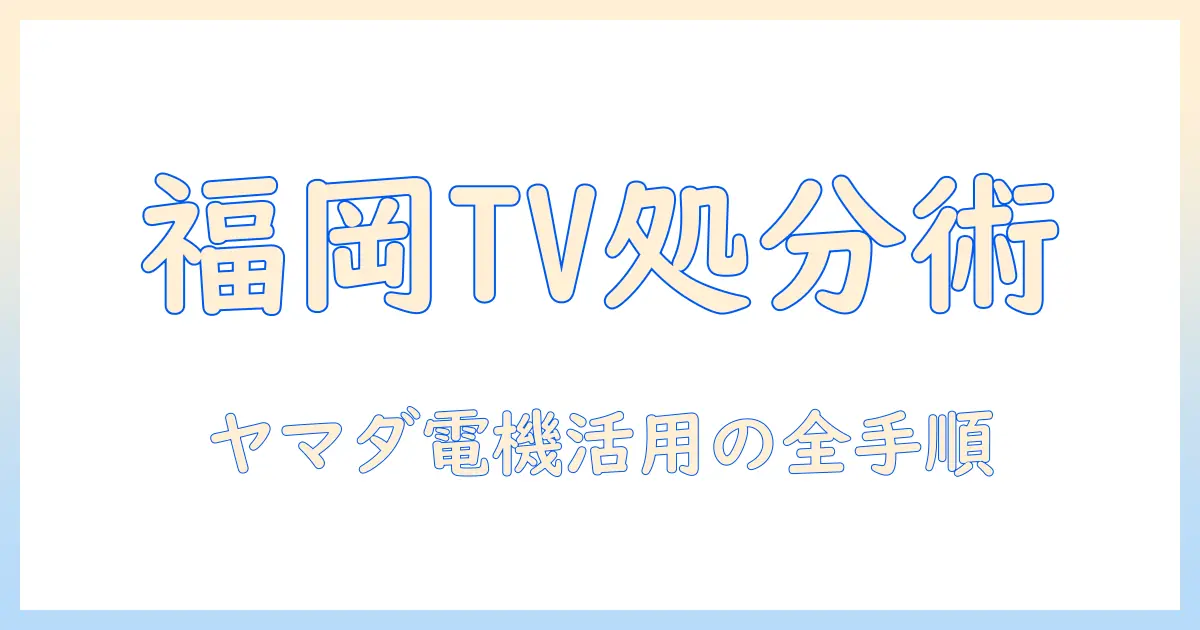 福岡市 テレビ 処分 ヤマダ電機を使う前に知るべき手順と費用徹底ガイド