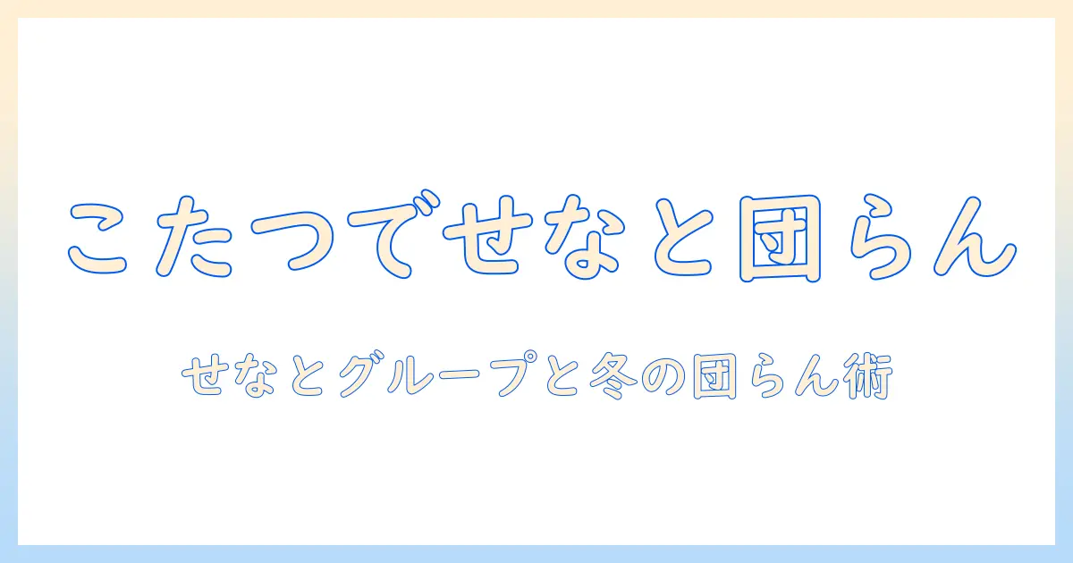 こたつで広がるせなとグループの冬の団らん術