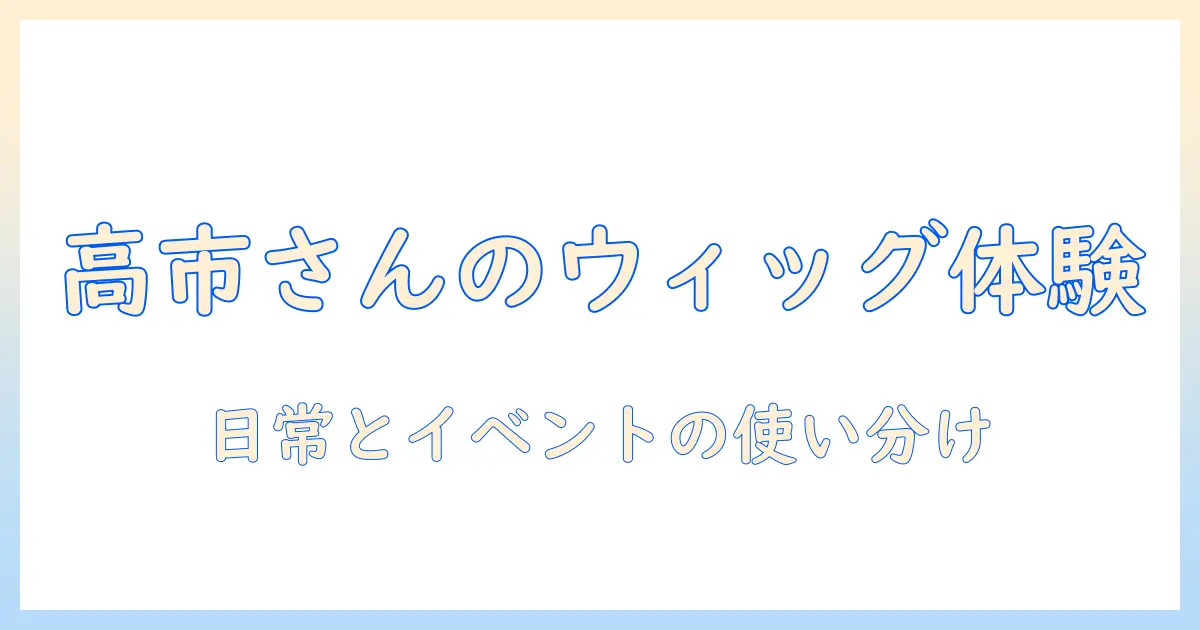 高市さんのウィッグ体験談と選び方ガイド