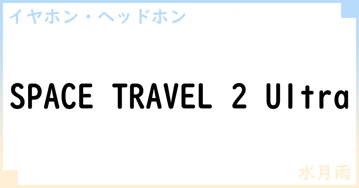 【イヤホン・ヘッドホン】SPACE TRAVEL 2 Ultraの性能・スペック・値段・サイズなど徹底解説【水月雨】