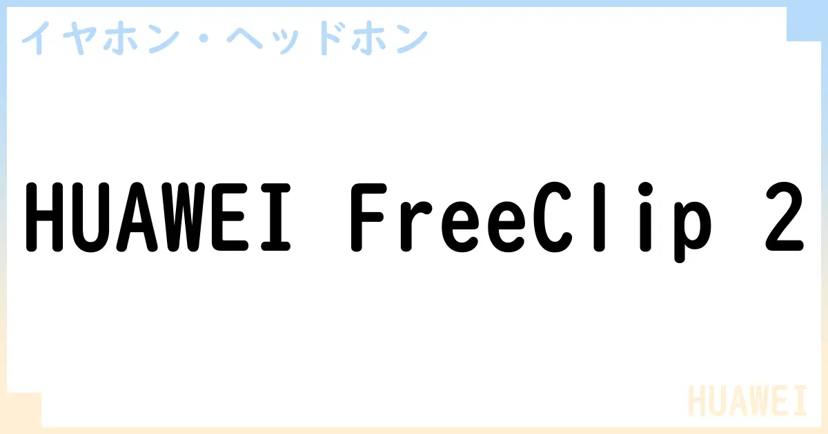 【イヤホン・ヘッドホン】HUAWEI FreeClip 2の性能・スペック・値段・サイズなど徹底解説【HUAWEI】