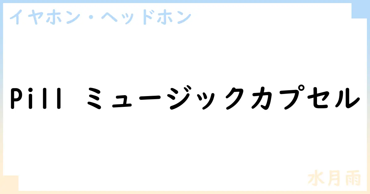 【イヤホン・ヘッドホン】Pill ミュージックカプセルの性能・スペック・値段・サイズなど徹底解説【水月雨】