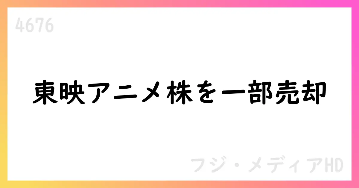 フジ・メディアHD、東映アニメーション株式を一部売却【4676】