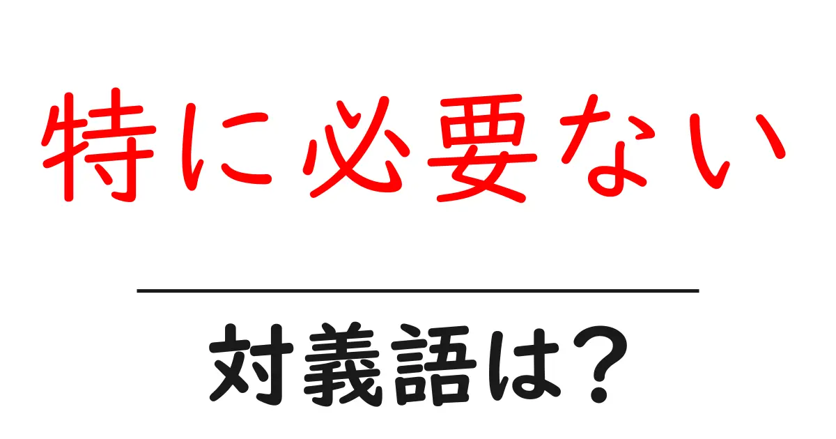 特に必要ないの対義語・反対語を使用例を交えて分かりやすく解説!