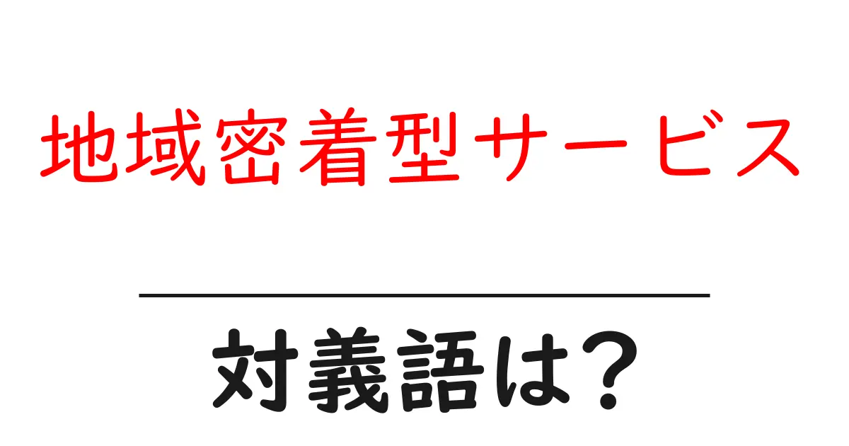地域密着型サービスの対義語・反対語を使用例を交えて分かりやすく解説!