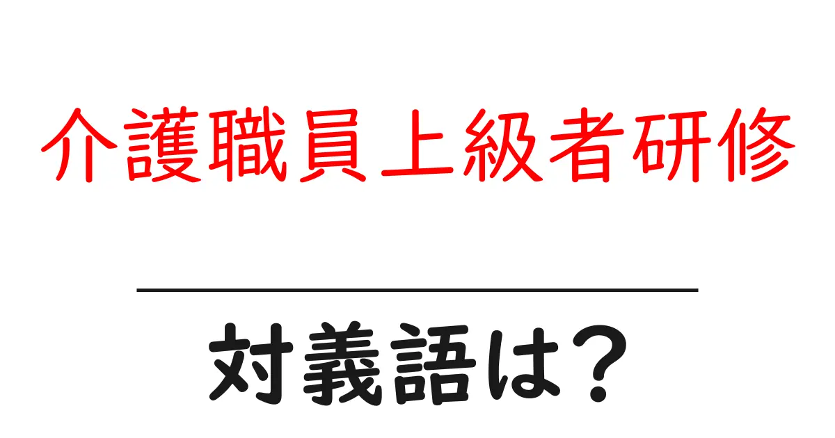 介護職員上級者研修の対義語・反対語を使用例を交えて分かりやすく解説!
