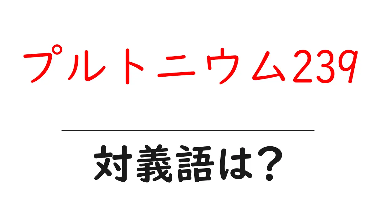 プルトニウム239の対義語・反対語を使用例を交えて分かりやすく解説!