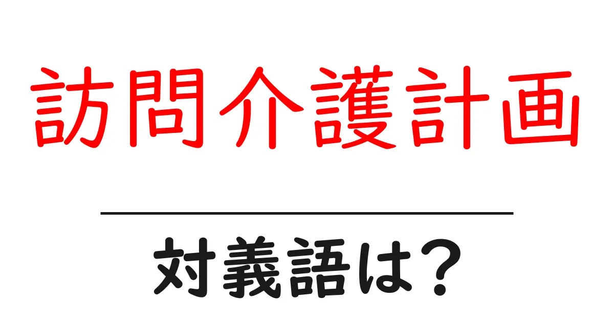 訪問介護計画の対義語・反対語を使用例を交えて分かりやすく解説!