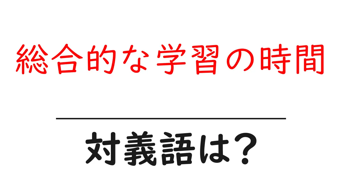 総合的な学習の時間の対義語・反対語を使用例を交えて分かりやすく解説!
