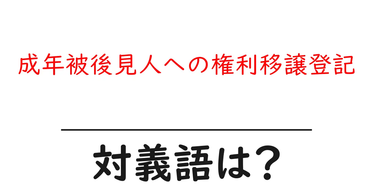 成年被後見人への権利移譲登記の対義語・反対語を使用例を交えて分かりやすく解説!