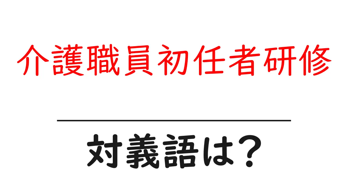介護職員初任者研修の対義語・反対語を使用例を交えて分かりやすく解説!