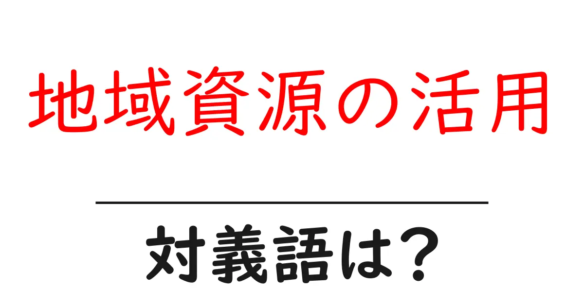 地域資源の活用の対義語・反対語を使用例を交えて分かりやすく解説!