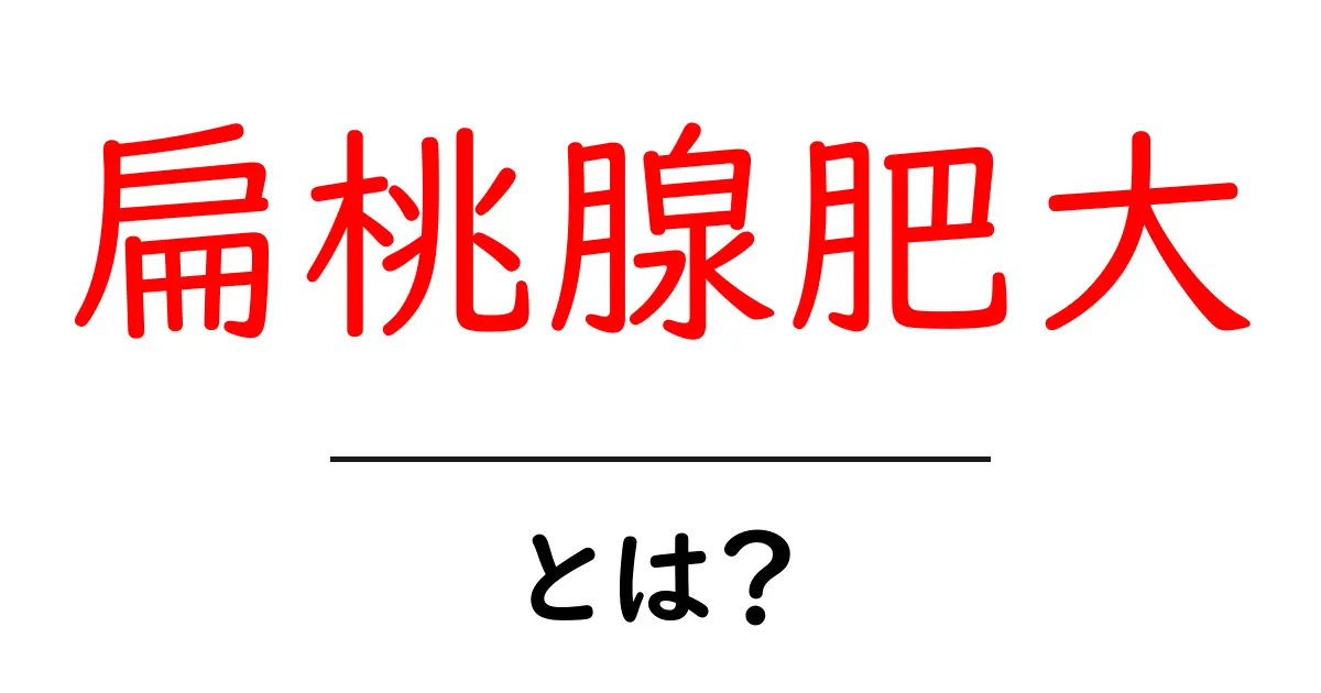扁桃腺肥大とは?原因や症状、治療法をわかりやすく解説!共起語・同意語も併せて解説!