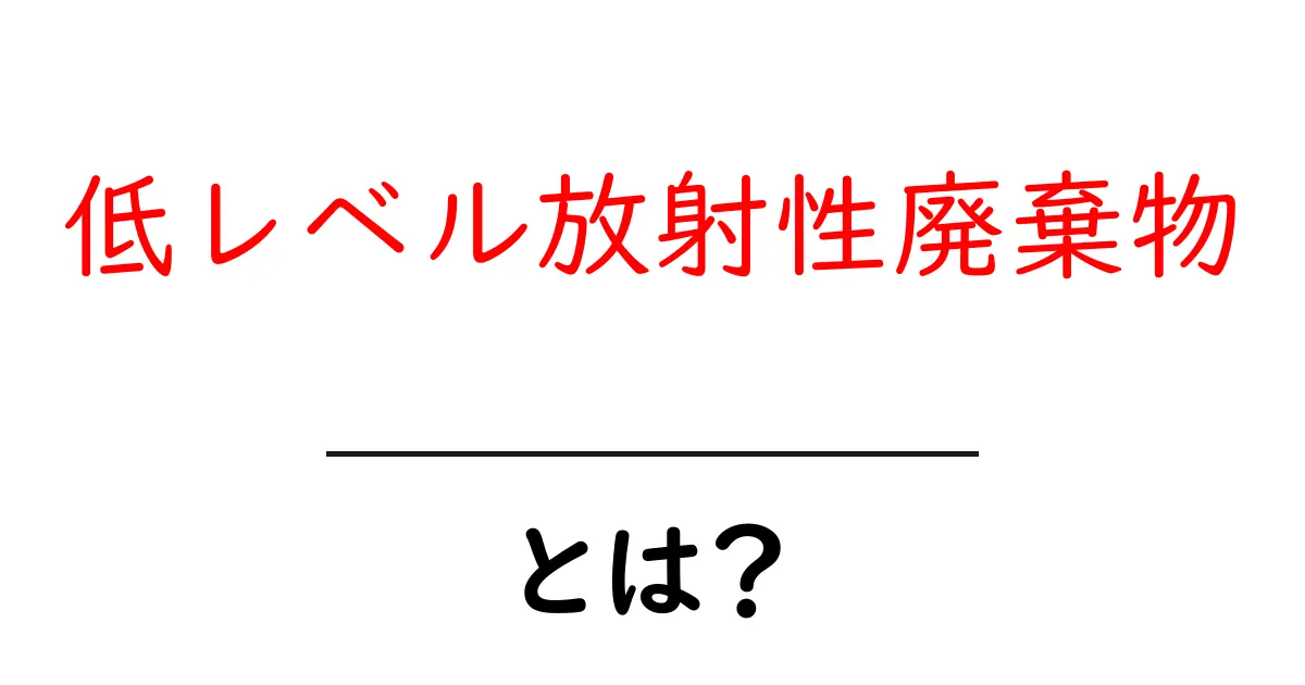 低レベル放射性廃棄物とは?その種類と処理方法をわかりやすく解説!共起語・同意語も併せて解説!