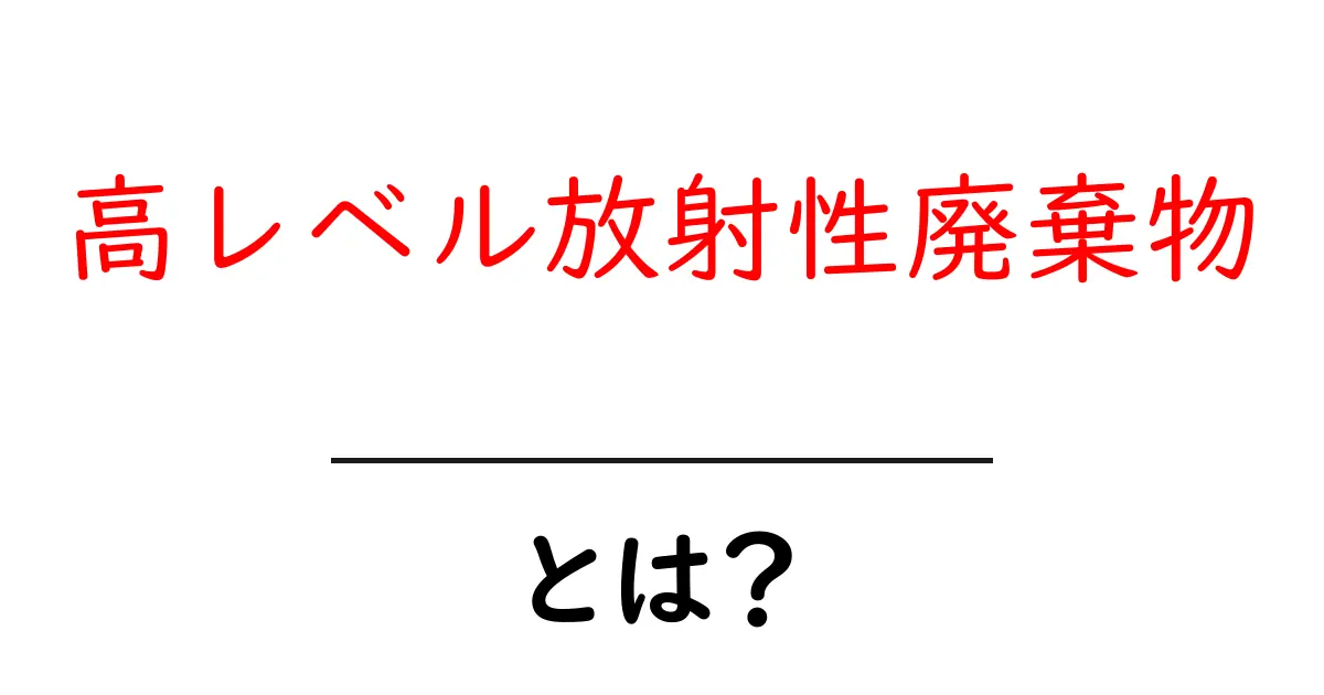 高レベル放射性廃棄物とは?その危険性と処理方法について知ろう!共起語・同意語も併せて解説!
