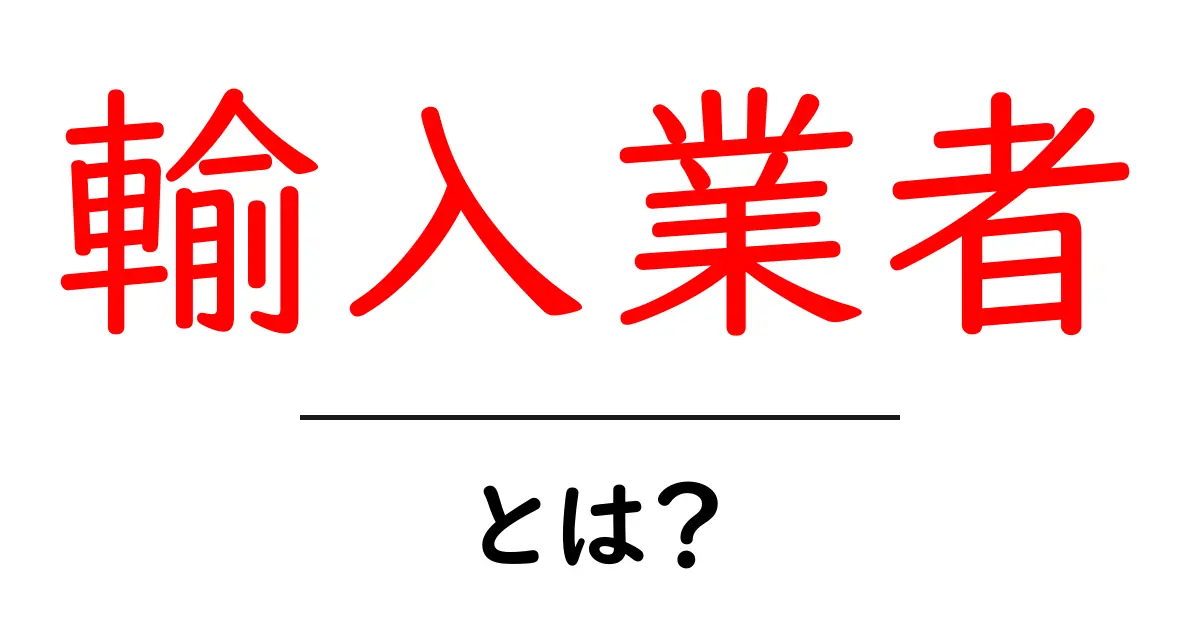 輸入業者って何?初心者でもわかる基礎知識と役割共起語・同意語も併せて解説!