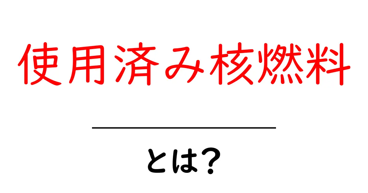 使用済み核燃料とは?その仕組みと環境への影響をわかりやすく解説共起語・同意語も併せて解説!